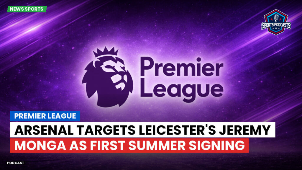 Premier League Podcast: Premier League : Arsenal Targets Leicester's Jeremy Monga as First Summer Signing