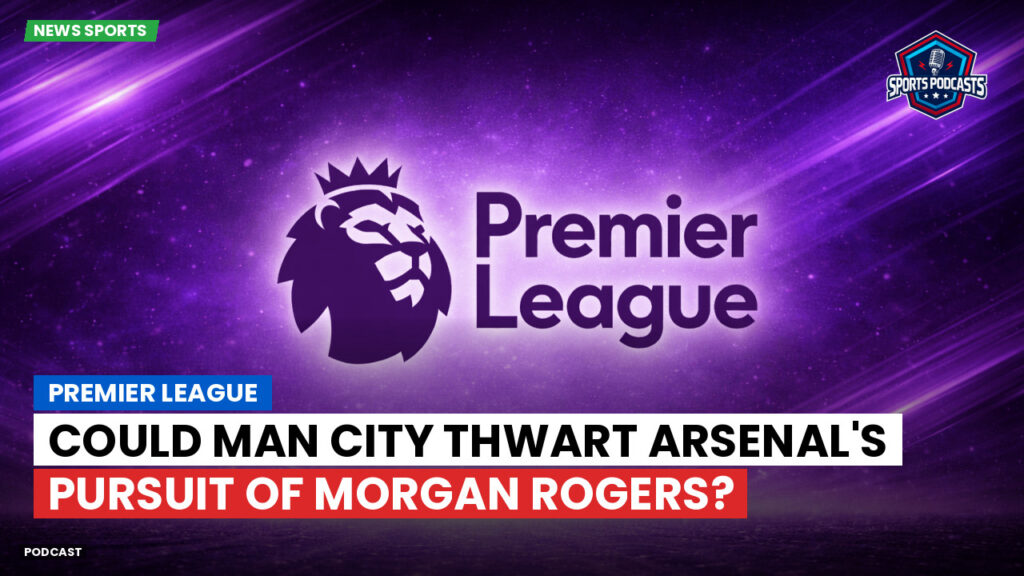 Premier League Podcast: Premier League : Could Man City Thwart Arsenal's Pursuit of Morgan Rogers?