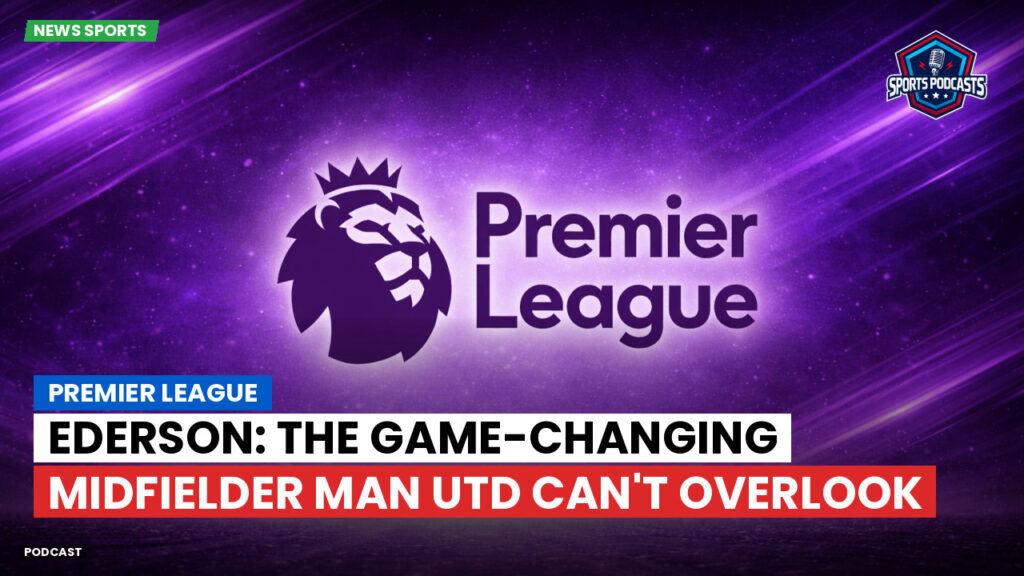 Premier League Podcast: Premier League : Ederson: The Game-Changing Midfielder Man Utd Can't Overlook
