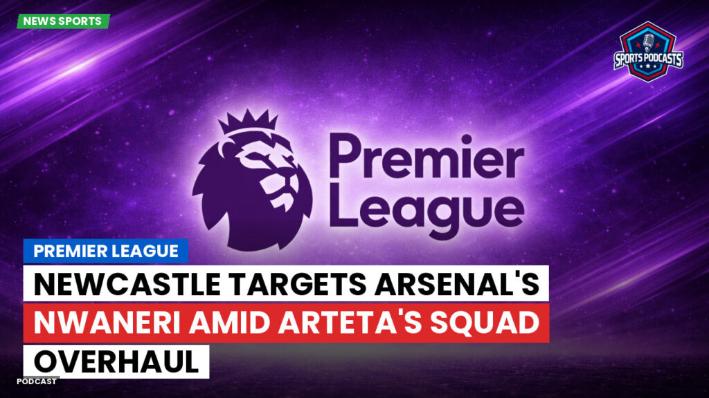 Premier League Podcast: Premier League : Newcastle Targets Arsenal's Nwaneri Amid Arteta's Squad Overhaul