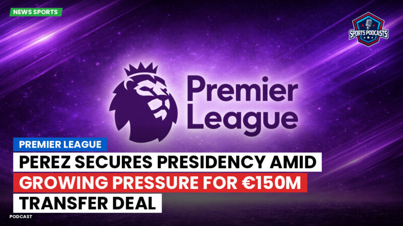 Premier League Podcast: Premier League : Perez secures presidency amid growing pressure for €150m transfer deal