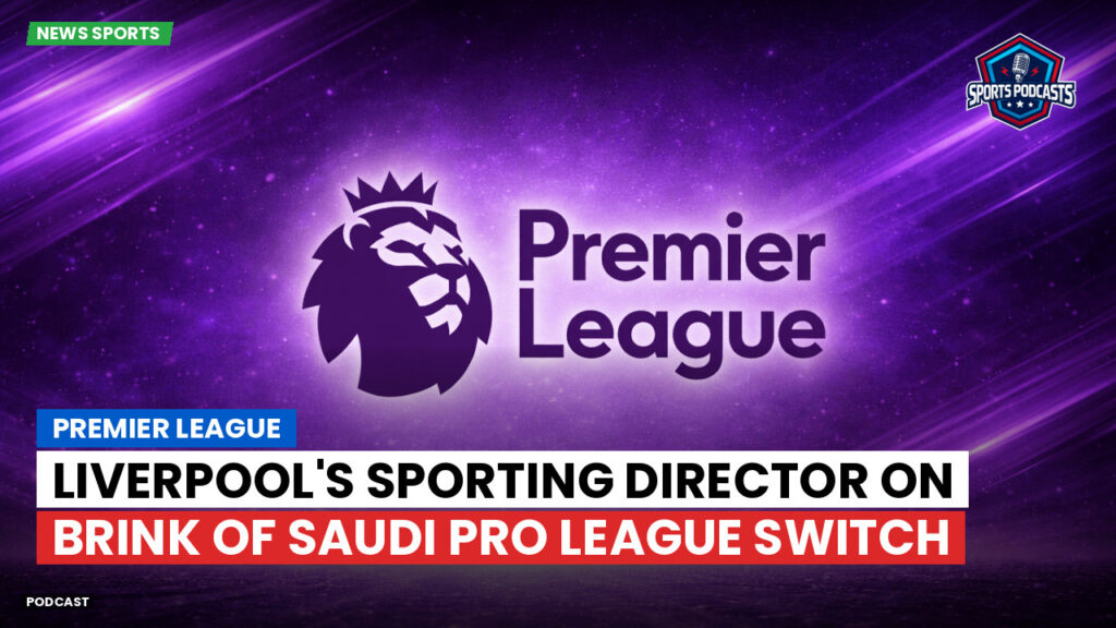 Premier League Podcast: Premier League : Liverpool's Sporting Director on Brink of Saudi Pro League Switch