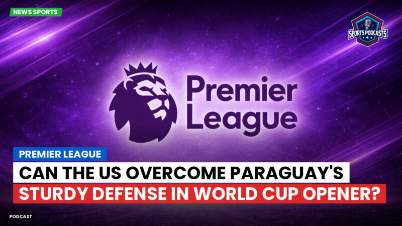 Premier League Podcast: Premier League : Can the US Overcome Paraguay's Sturdy Defense in World Cup Opener?