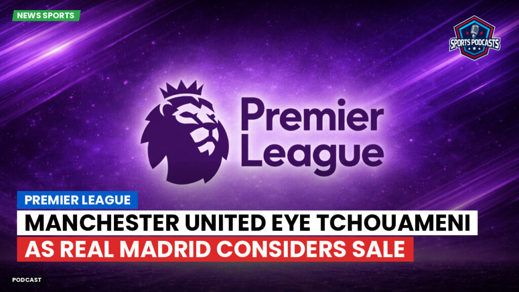 Premier League Podcast: Premier League : Manchester United eye Tchouameni as Real Madrid considers sale