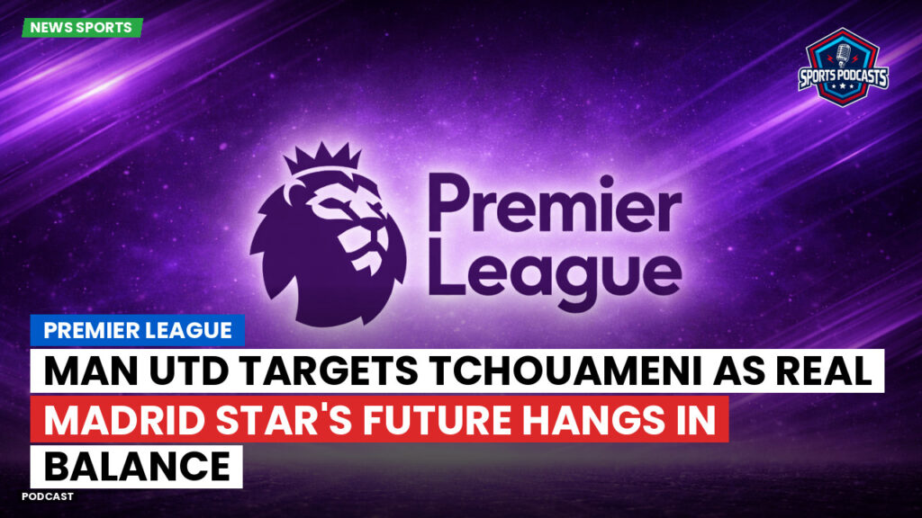 Premier League Podcast: Premier League : Man Utd targets Tchouameni as Real Madrid star's future hangs in balance