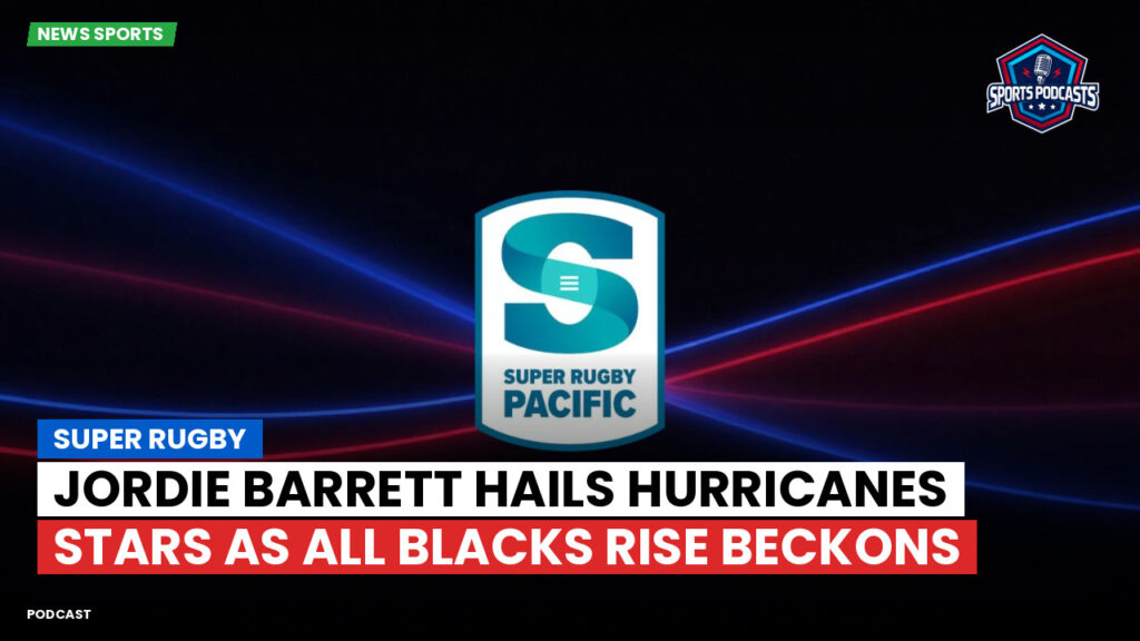 Super Rugby Podcast: Super Rugby : Jordie Barrett hails Hurricanes stars as All Blacks rise beckons
