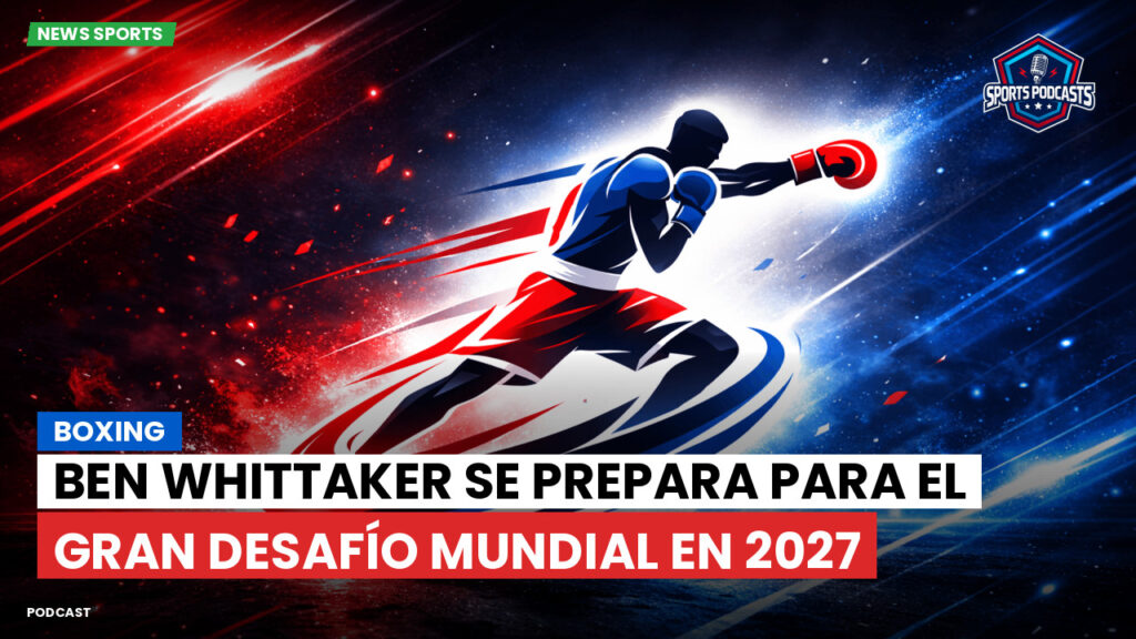 Boxeo Podcast: Boxing : Ben Whittaker se prepara para el gran desafío mundial en 2027