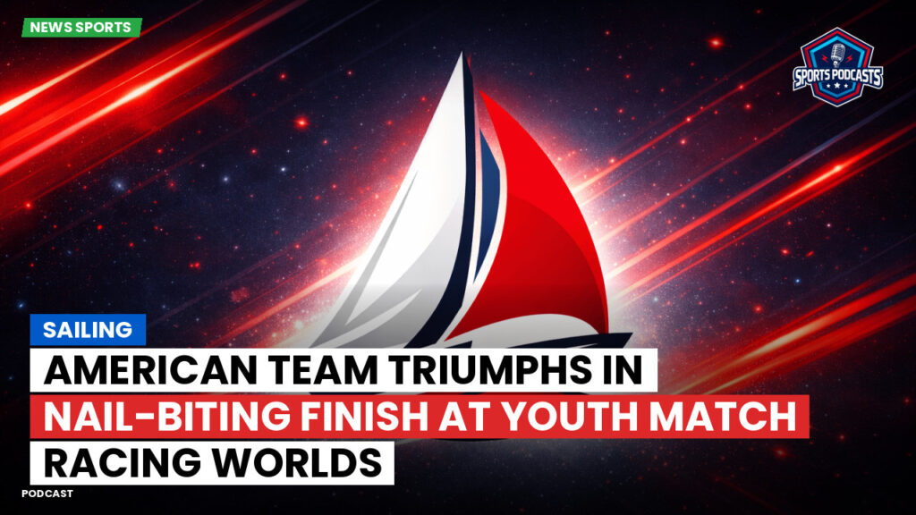 Sailing Podcast: American Team Triumphs in Nail-Biting Finish at Youth Match Racing Worlds