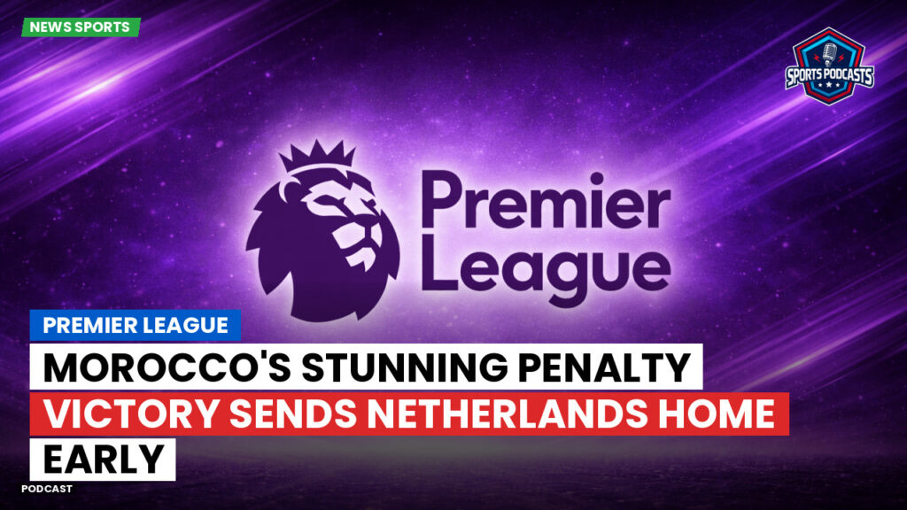 Premier League Podcast: Premier League : Morocco's Stunning Penalty Victory Sends Netherlands Home Early