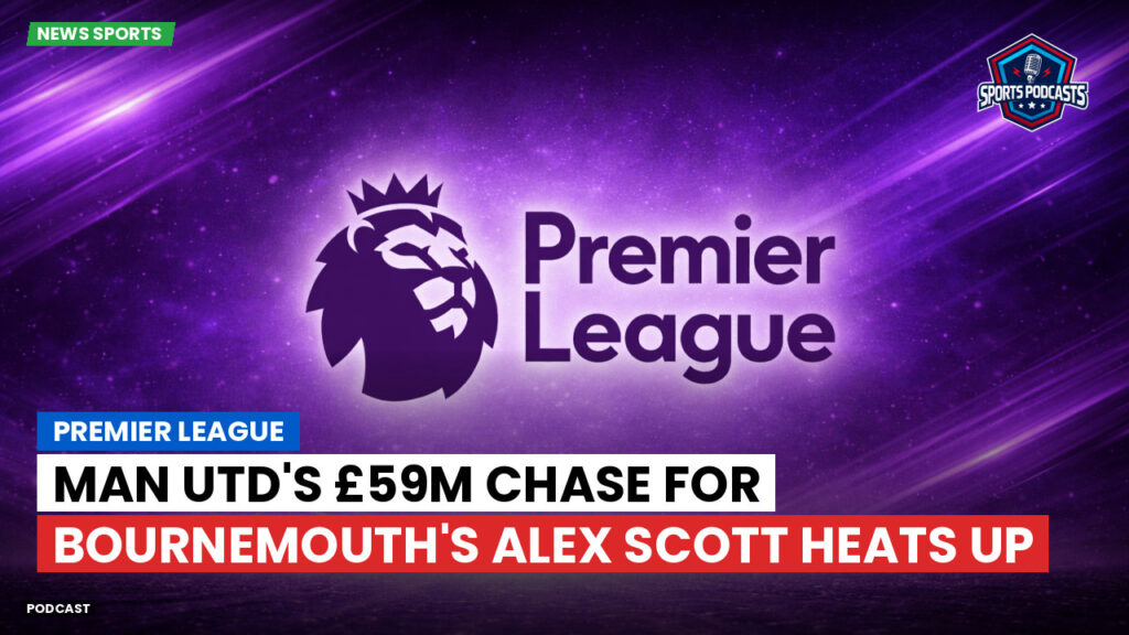 Premier League Podcast: Premier League : Man Utd's £59m Chase for Bournemouth's Alex Scott Heats Up