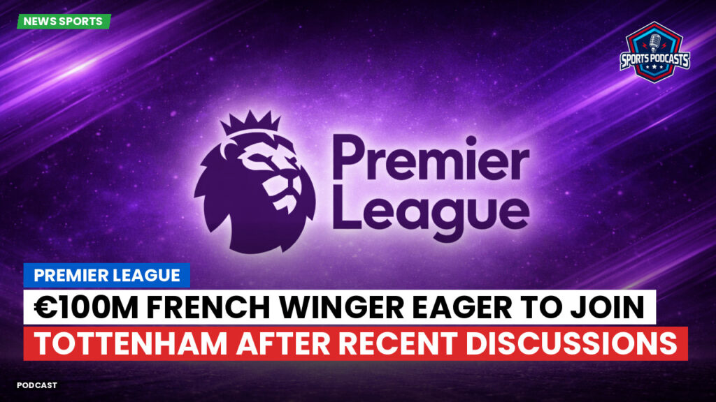 Premier League Podcast: Premier League : €100m French winger eager to join Tottenham after recent discussions
