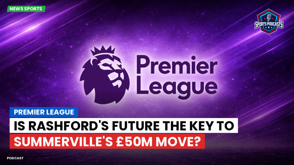 Premier League Podcast: Premier League : Is Rashford's Future the Key to Summerville's £50m Move?