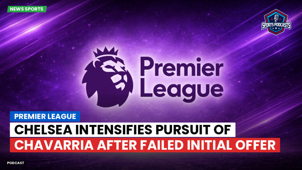 Premier League Podcast: Premier League : Chelsea intensifies pursuit of Chavarria after failed initial offer