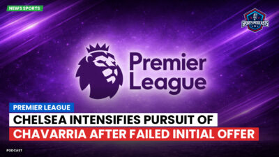 Premier League Podcast: Premier League : Chelsea intensifies pursuit of Chavarria after failed initial offer