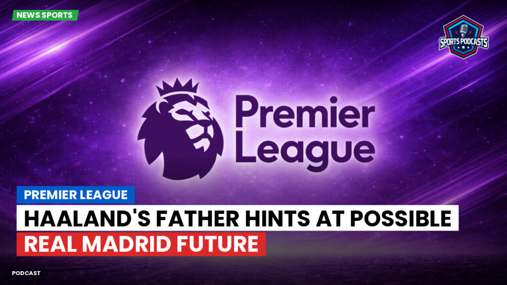 Premier League Podcast: Premier League : Haaland's Father Hints at Possible Real Madrid Future