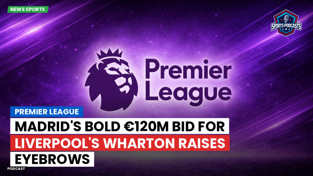 Premier League Podcast: Premier League : Madrid's Bold €120m Bid for Liverpool's Wharton Raises Eyebrows
