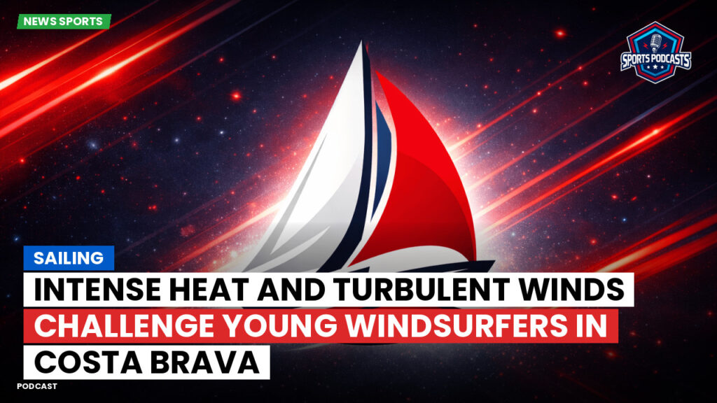 Sailing Podcast: Intense Heat and Turbulent Winds Challenge Young Windsurfers in Costa Brava