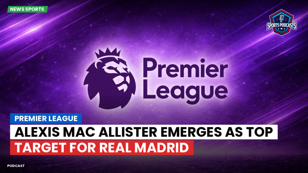 Premier League Podcast: Premier League : Alexis Mac Allister emerges as top target for Real Madrid