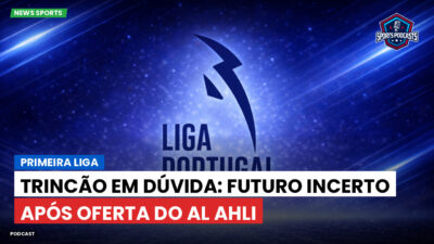Primeira Liga Podcast: Primeira Liga : Trincão em dúvida: futuro incerto após oferta do Al Ahli