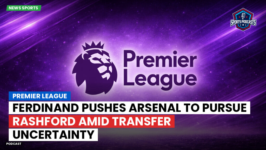 Premier League Podcast: Premier League : Ferdinand pushes Arsenal to pursue Rashford amid transfer uncertainty