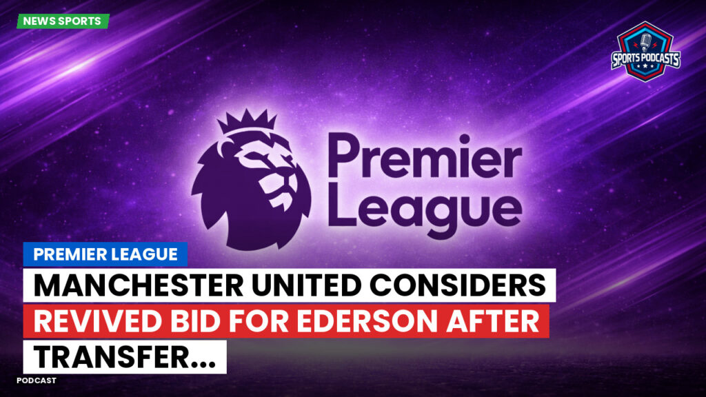Premier League Podcast: Premier League : Manchester United considers revived bid for Ederson after transfer...