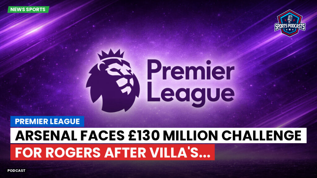 Premier League Podcast: Premier League : Arsenal faces £130 million challenge for Rogers after Villa's...