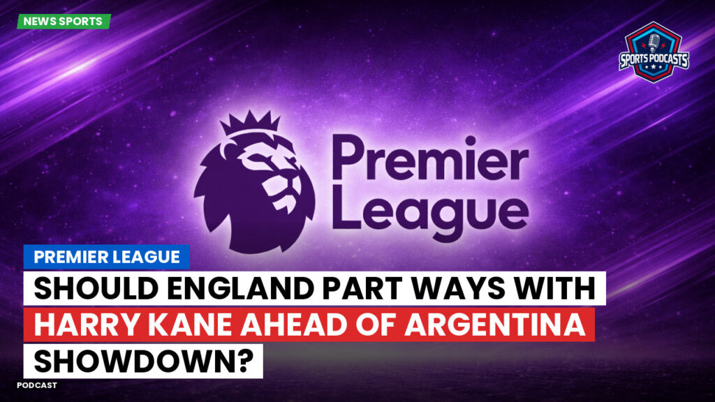 Premier League Podcast: Premier League : Should England Part Ways with Harry Kane Ahead of Argentina Showdown?