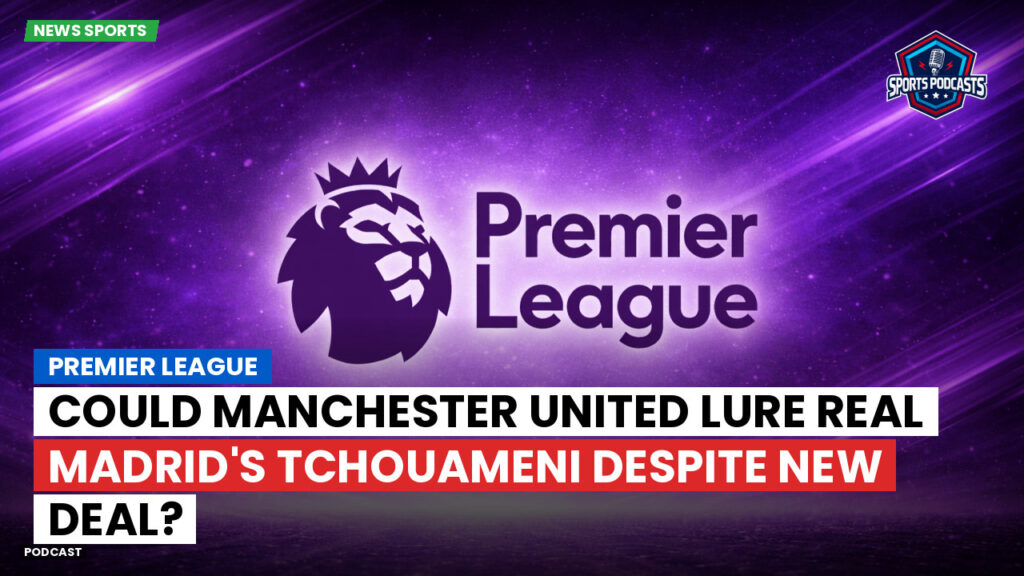 Premier League Podcast: Premier League : Could Manchester United lure Real Madrid's Tchouameni despite new deal?