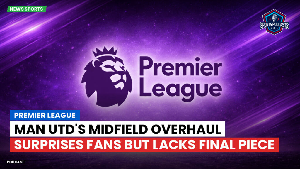 Premier League Podcast: Premier League : Man Utd's midfield overhaul surprises fans but lacks final piece