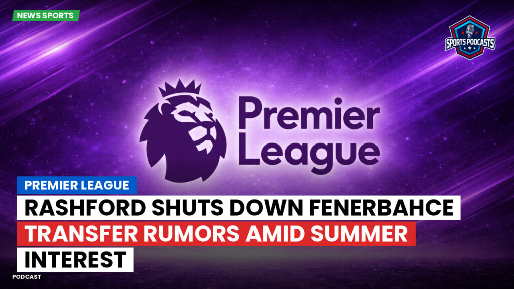Premier League Podcast: Premier League : Rashford shuts down Fenerbahce transfer rumors amid summer interest