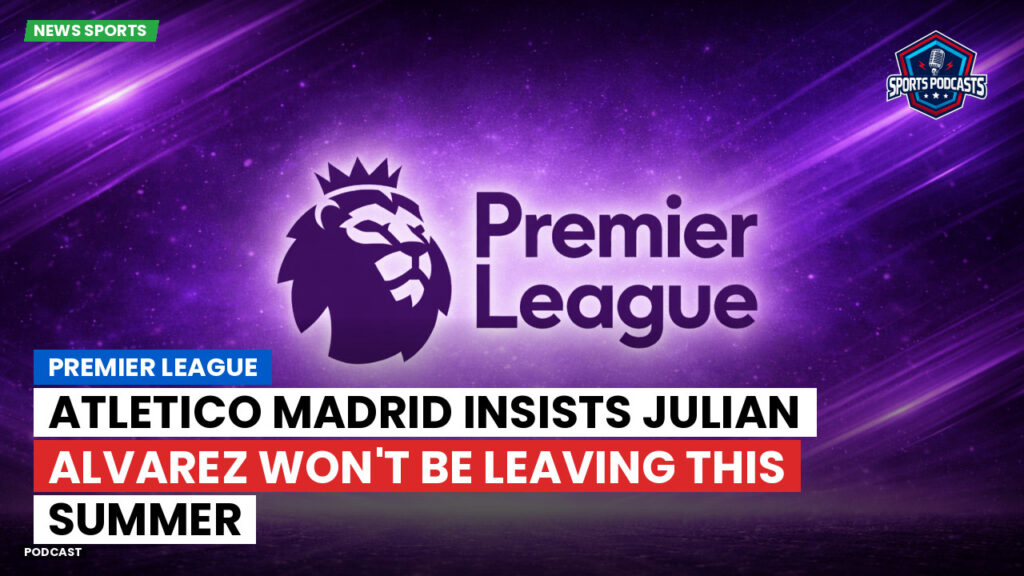 Premier League Podcast: Premier League : Atletico Madrid insists Julian Alvarez won't be leaving this summer