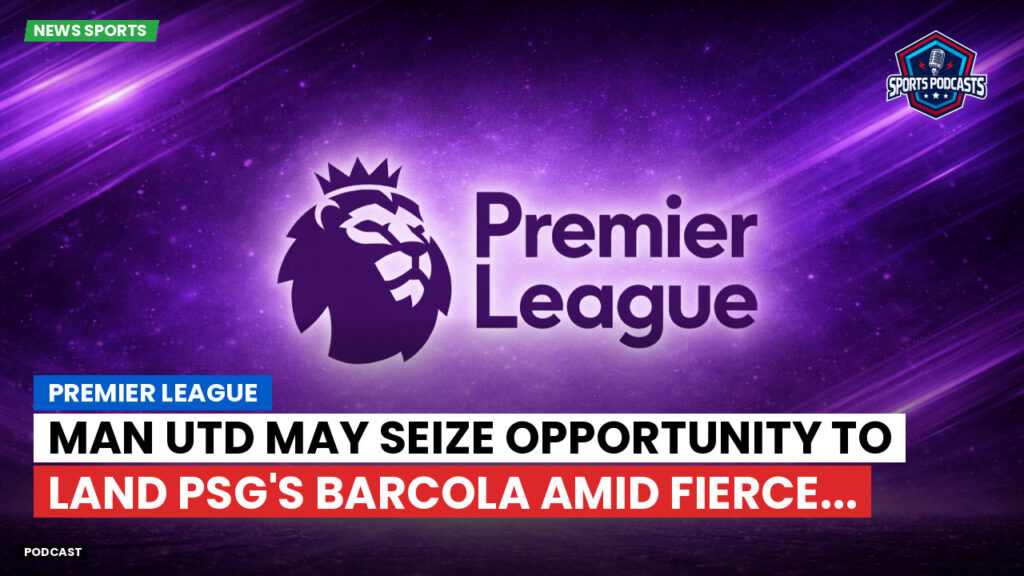 Premier League Podcast: Premier League : Man Utd may seize opportunity to land PSG's Barcola amid fierce...