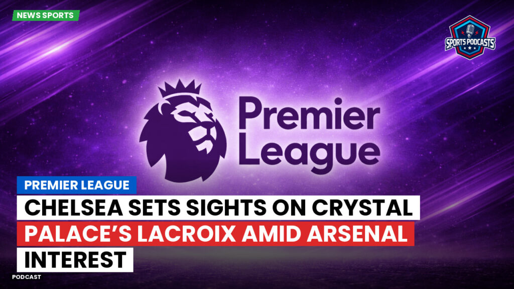Premier League Podcast: Premier League : Chelsea sets sights on Crystal Palace’s Lacroix amid Arsenal interest