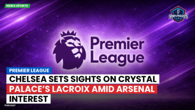 Premier League Podcast: Premier League : Chelsea sets sights on Crystal Palace’s Lacroix amid Arsenal interest