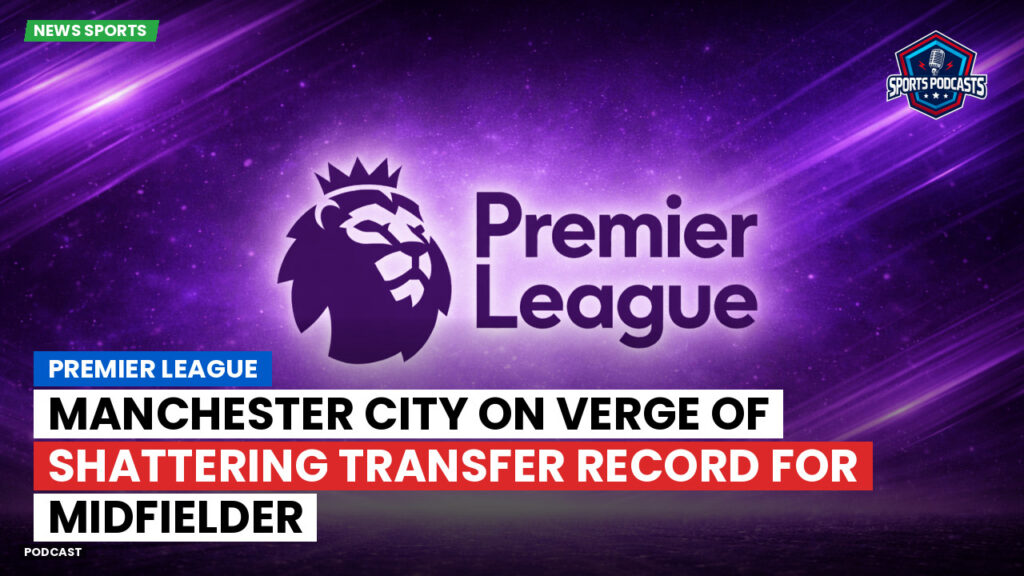 Premier League Podcast: Premier League : Manchester City on verge of shattering transfer record for midfielder