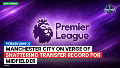 Premier League Podcast: Premier League : Manchester City on verge of shattering transfer record for midfielder