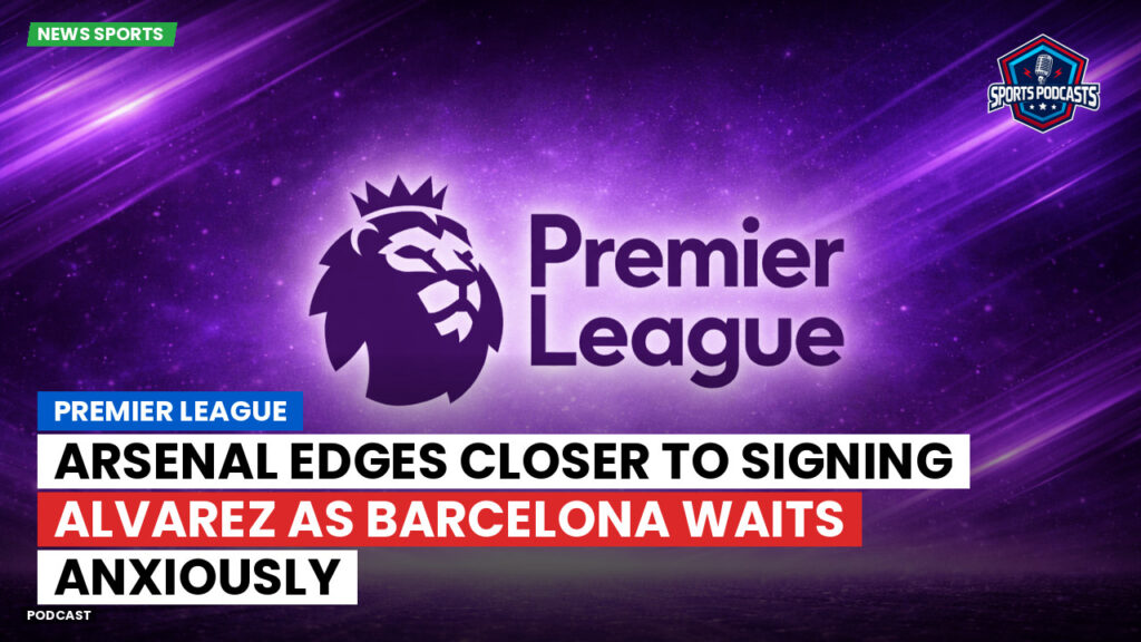 Premier League Podcast: Premier League : Arsenal edges closer to signing Alvarez as Barcelona waits anxiously