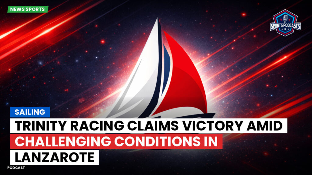Sailing Podcast: Trinity Racing Claims Victory Amid Challenging Conditions in Lanzarote