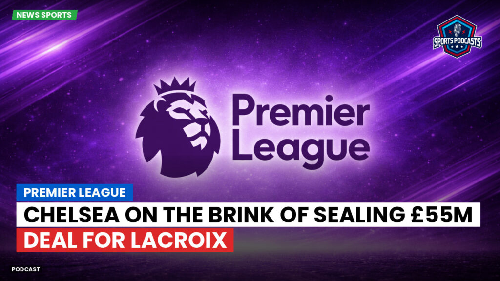 Premier League Podcast: Premier League : Chelsea on the brink of sealing £55m deal for Lacroix