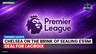Premier League Podcast: Premier League : Chelsea on the brink of sealing £55m deal for Lacroix