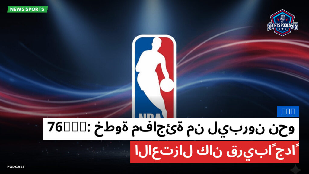 NBA Podcast: NBA : خطوة مفاجئة من ليبرون نحو 76ers: الاعتزال كان قريباً جداً
