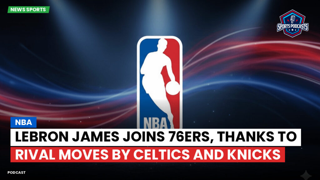 NBA Podcast: NBA : LeBron James joins 76ers, thanks to rival moves by Celtics and Knicks
