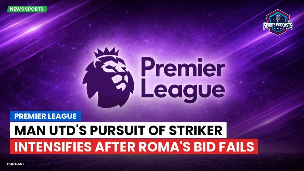 Premier League Podcast: Premier League : Man Utd's Pursuit of Striker Intensifies After Roma's Bid Fails