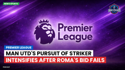 Premier League Podcast: Premier League : Man Utd's Pursuit of Striker Intensifies After Roma's Bid Fails