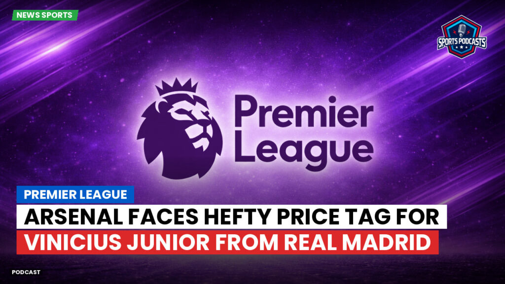 Premier League Podcast: Premier League : Arsenal faces hefty price tag for Vinicius Junior from Real Madrid