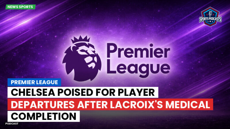 Premier League Podcast: Premier League : Chelsea poised for player departures after Lacroix's medical completion
